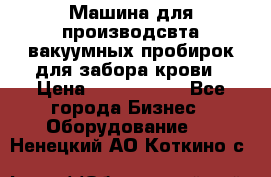 Машина для производсвта вакуумных пробирок для забора крови › Цена ­ 1 000 000 - Все города Бизнес » Оборудование   . Ненецкий АО,Коткино с.